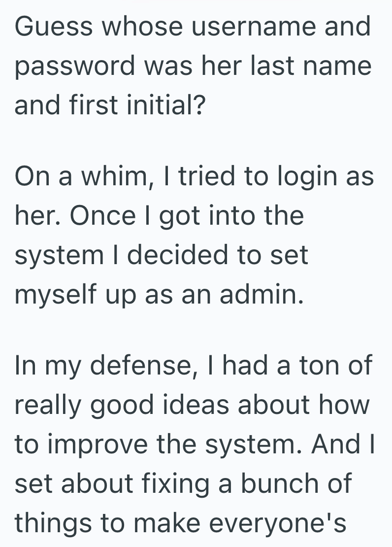Guess whose username and password was her last name and first initial? On a whim, I tried to login as her. Once I got into the system I decided to set myself up as an admin. In my defense, I had a ton of really good ideas about how to improve the system. And I set about fixing a bunch of things to make everyone's