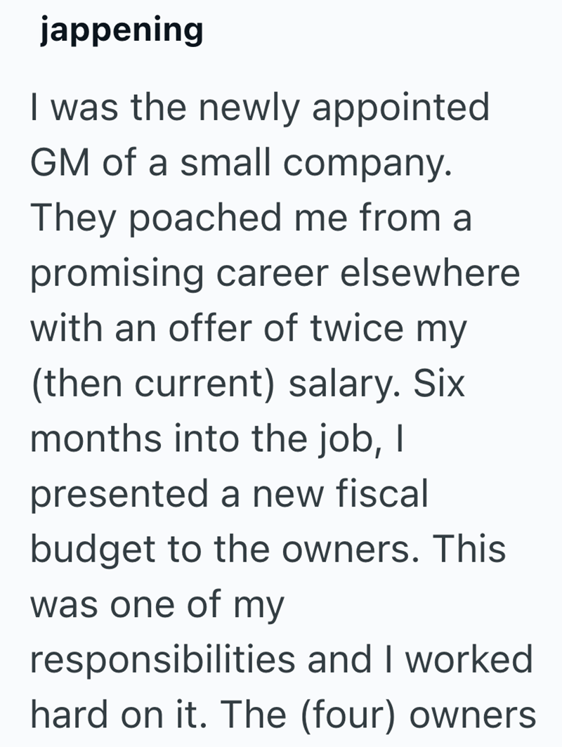 jappening I was the newly appointed GM of a small company. They poached me from a promising career elsewhere with an offer of twice my (then current) salary. Six months into the job, I presented a new fiscal budget to the owners. This was one of my responsibilities and I worked hard on it. The (four) owners
