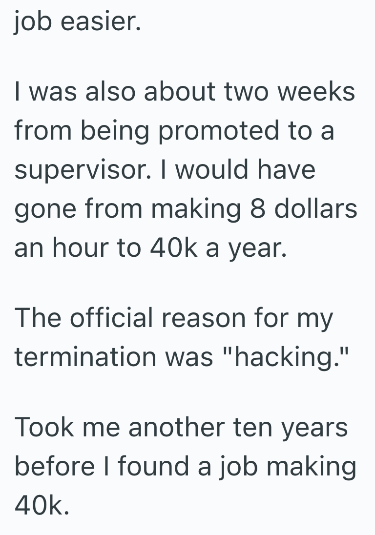 job easier. I was also about two weeks from being promoted to a supervisor. I would have gone from making 8 dollars an hour to 40k a year. The official reason for my termination was "hacking." Took me another ten years before I found a job making 40k.