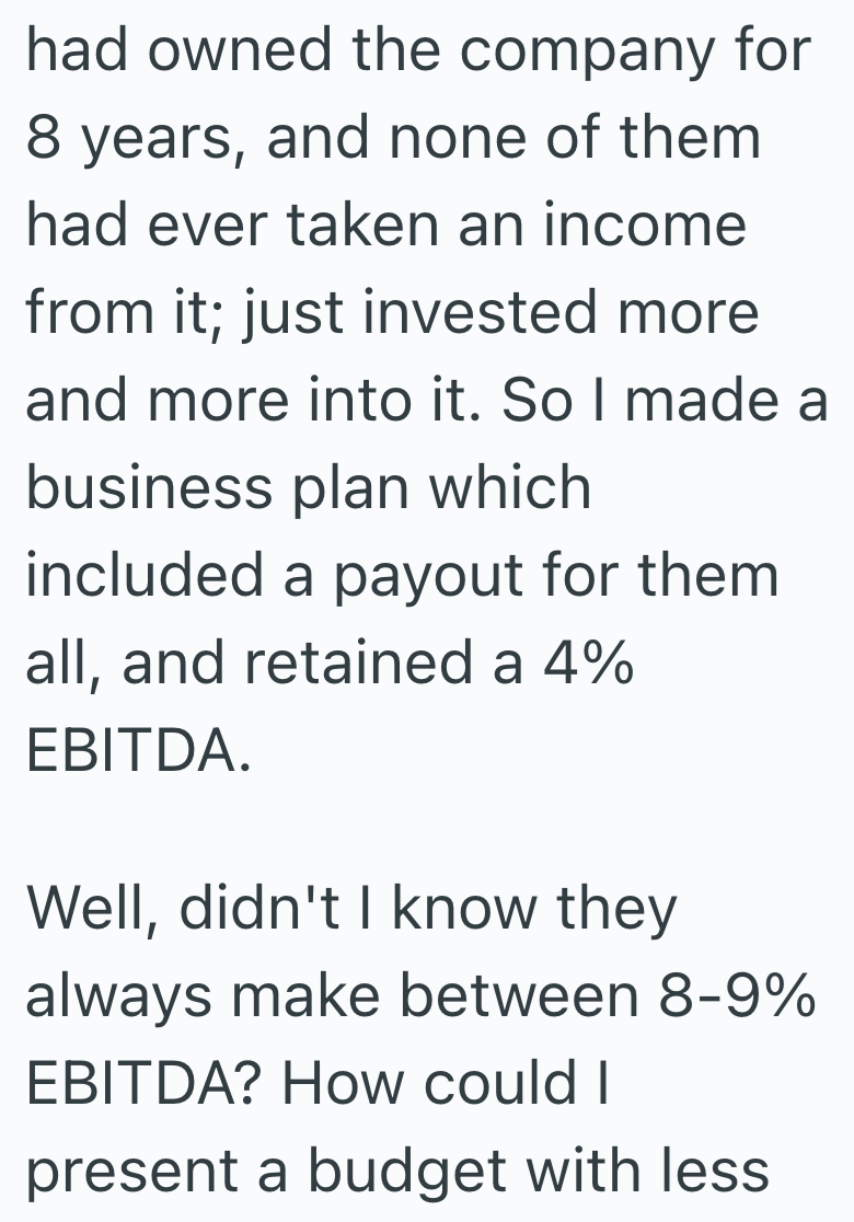 had owned the company for 8 years, and none of them had ever taken an income from it; just invested more and more into it. So I made a business plan which included a payout for them all, and retained a 4% EBITDA. Well, didn't I know they always make between 8-9% EBITDA? How could I present a budget with less.