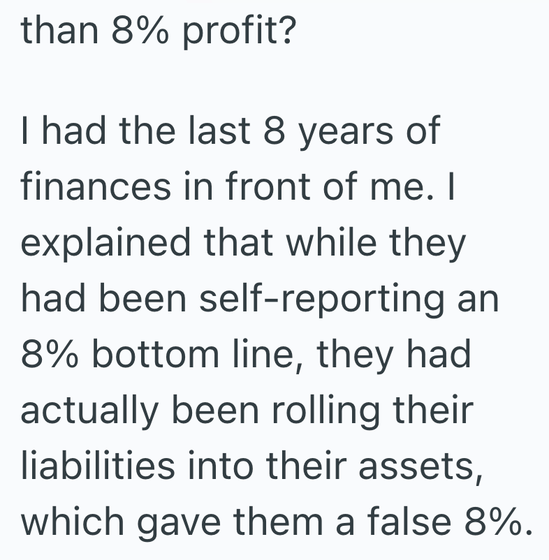 than 8% profit? I had the last 8 years of finances in front of me. I explained that while they had been self-reporting an 8% bottom line, they had actually been rolling their liabilities into their assets, which gave them a false 8%.