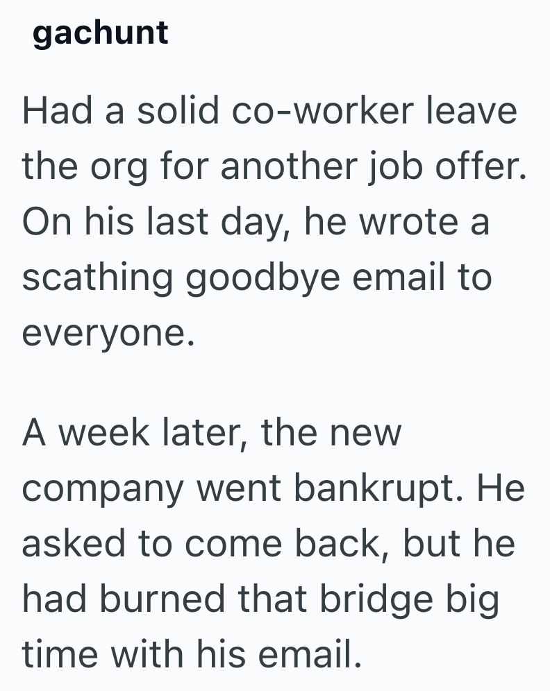 gachunt Had a solid co-worker leave the org for another job offer. On his last day, he wrote a scathing goodbye email to everyone. A week later, the new company went bankrupt. He asked to come back, but he had burned that bridge big time with his email.