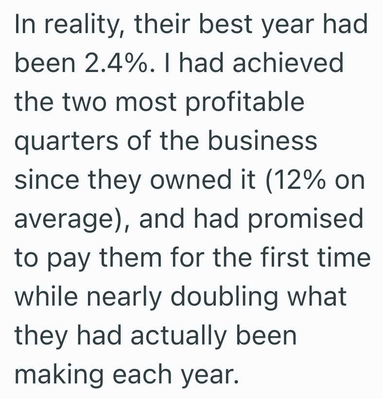 In reality, their best year had been 2.4%. I had achieved the two most profitable quarters of the business since they owned it (12% on average), and had promised to pay them for the first time while nearly doubling what they had actually been making each year.