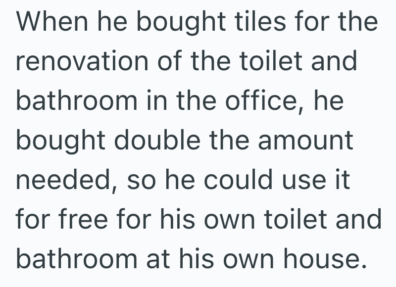 When he bought tiles for the renovation of the toilet and bathroom in the office, he bought double the amount needed, so he could use it for free for his own toilet and bathroom at his own house.