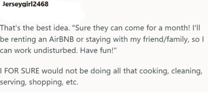 Jerseygirl2468 That's the best idea. "Sure they can come for a month! I'll be renting an AirBNB or staying with my friend/family, so I can work undisturbed. Have fun!" I FOR SURE would not be doing all that cooking, cleaning, serving, shopping, etc.