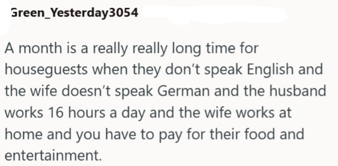 Green_Yesterday3054 A month is a really really long time for houseguests when they don't speak English and the wife doesn't speak German and the husband works 16 hours a day and the wife works at home and you have to pay for their food and entertainment.