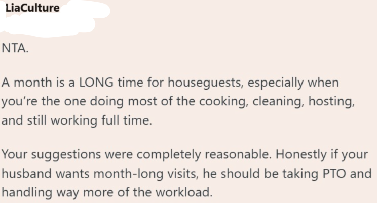 LiaCulture NTA. A month is a LONG time for houseguests, especially when you're the one doing most of the cooking, cleaning, hosting, and still working full time. Your suggestions were completely reasonable. Honestly if your husband wants month-long visits, he should be taking PTO and handling way more of the workload.