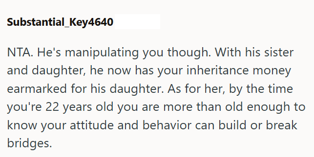 Substantial_Key4640 NTA. He's manipulating you though. With his sister and daughter, he now has your inheritance money earmarked for his daughter. As for her, by the time you're 22 years old you are more than old enough to know your attitude and behavior can build or break bridges.