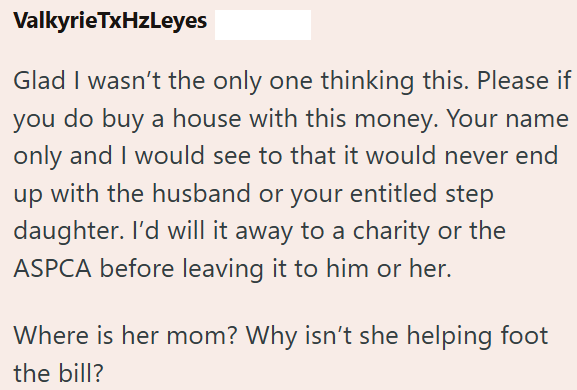 ValkyrieTxHzLeyes Glad I wasn't the only one thinking this. Please if you do buy a house with this money. Your name only and I would see to that it would never end up with the husband or your entitled step daughter. I'd will it away to a charity or the ASPCA before leaving it to him or her. Where is her mom? Why isn't she helping foot the bill?