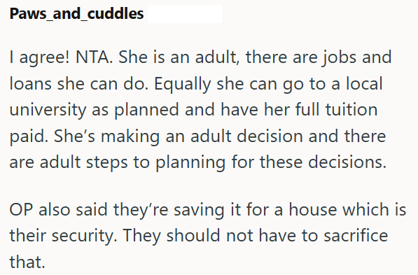 Paws_and_cuddles I agree! NTA. She is an adult, there are jobs and loans she can do. Equally she can go to a local university as planned and have her full tuition paid. She's making an adult decision and there are adult steps to planning for these decisions. OP also said they're saving it for a house which is their security. They should not have to sacrifice that.