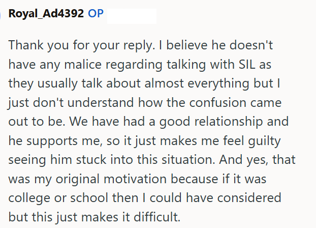 Royal_Ad4392 OP Thank you for your reply. I believe he doesn't have any malice regarding talking with SIL as they usually talk about almost everything but I just don't understand how the confusion came out to be. We have had a good relationship and he supports me, so it just makes me feel guilty seeing him stuck into this situation. And yes, that was my original motivation because if it was college or school then I could have considered but this just makes it difficult.