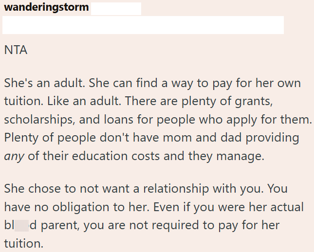 wanderingstorm NTA She's an adult. She can find a way to pay for her own tuition. Like an adult. There are plenty of grants, scholarships, and loans for people who apply for them. Plenty of people don't have mom and dad providing any of their education costs and they manage. She chose to not want a relationship with you. You have no obligation to her. Even if you were her actual bl d parent, you are not required to pay for her tuition.