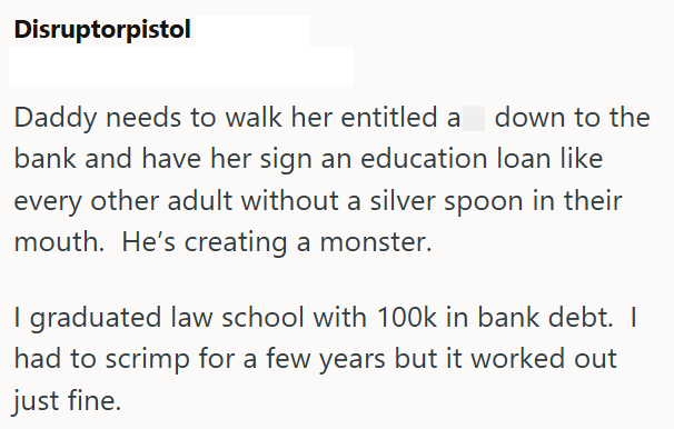 Disruptorpistol Daddy needs to walk her entitled a down to the bank and have her sign an education loan like every other adult without a silver spoon in their mouth. He's creating a monster. I graduated law school with 100k in bank debt. I had to scrimp for a few years but it worked out just fine.