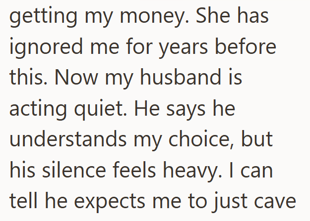 getting my money. She has ignored me for years before this. Now my husband is acting quiet. He says he understands my choice, but his silence feels heavy. I can tell he expects me to just cave