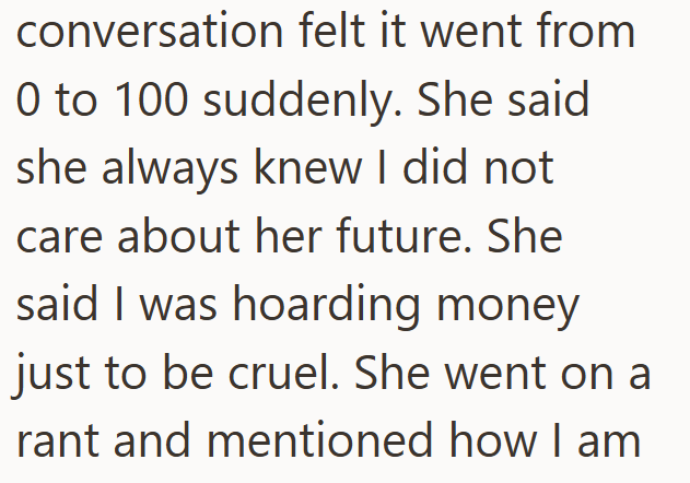 conversation felt it went from 0 to 100 suddenly. She said she always knew I did not care about her future. She said I was hoarding money just to be cruel. She went on a rant and mentioned how I am