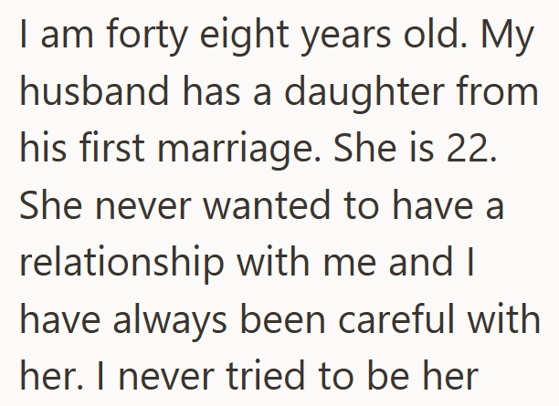 I am forty eight years old. My husband has a daughter from his first marriage. She is 22. She never wanted to have a relationship with me and I have always been careful with her. I never tried to be her