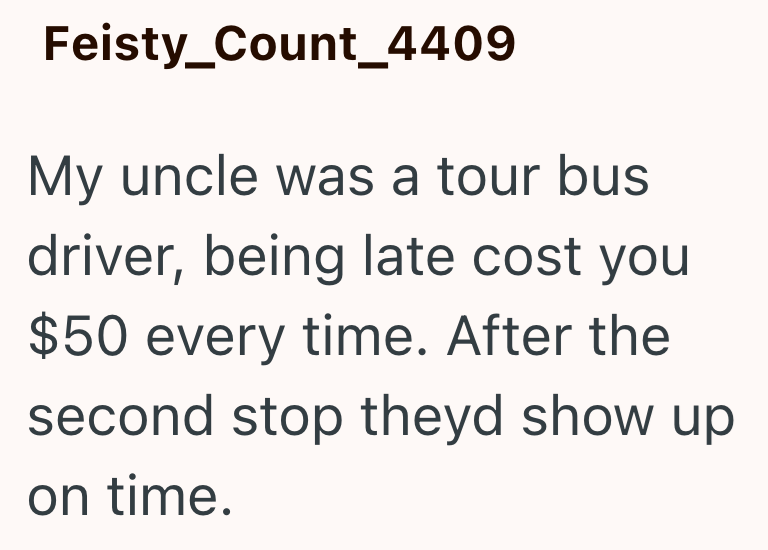 Feisty_Count_4409 My uncle was a tour bus driver, being late cost you $50 every time. After the second stop theyd show up on time.