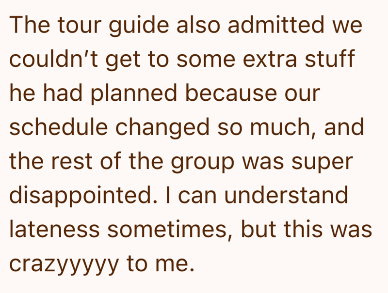 The tour guide also admitted we couldn't get to some extra stuff he had planned because our schedule changed so much, and the rest of the group was super disappointed. I can understand lateness sometimes, but this was crazyyyyy to me.