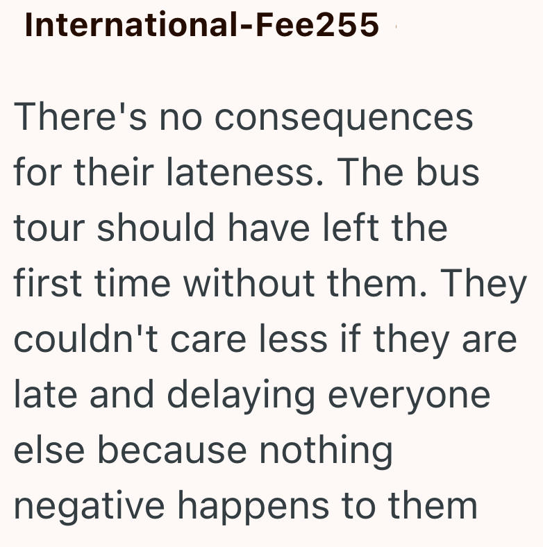 International-Fee255 There's no consequences for their lateness. The bus tour should have left the first time without them. They couldn't care less if they are late and delaying everyone else because nothing negative happens to them