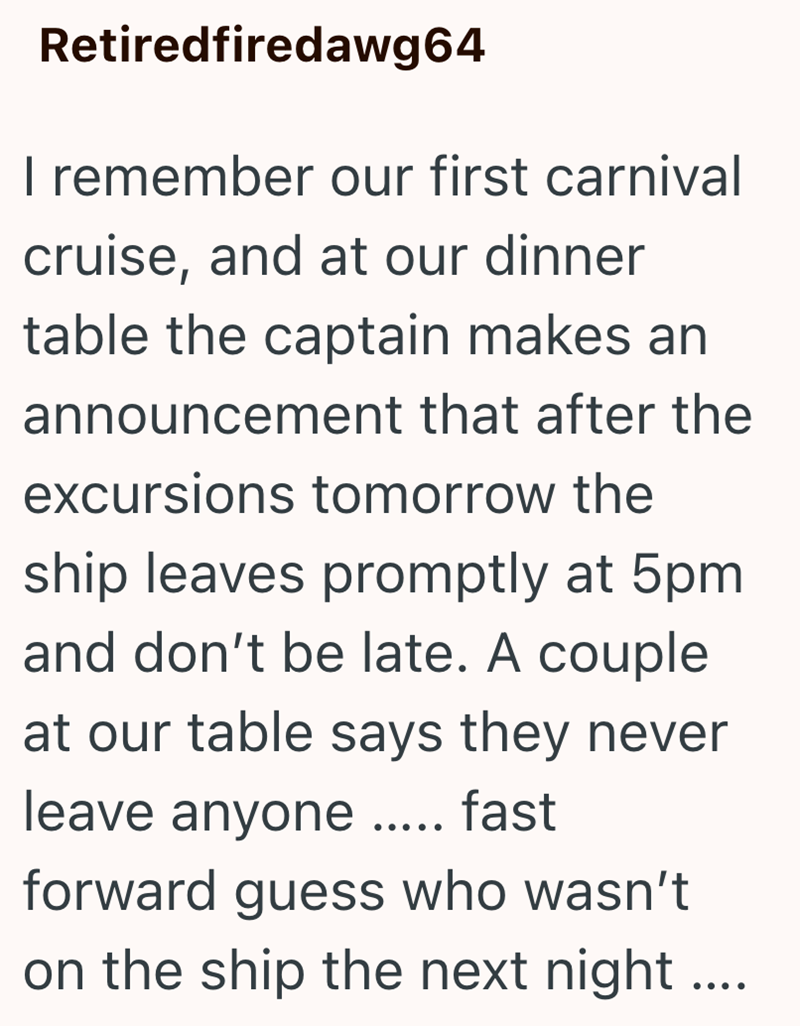 Retiredfiredawg64 I remember our first carnival cruise, and at our dinner table the captain makes an announcement that after the excursions tomorrow the ship leaves promptly at 5pm and don't be late. A couple at our table says they never leave anyone ..... fast forward guess who wasn't on the ship the next night....