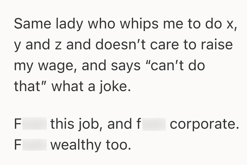 Same lady who whips me to do x, and z and doesn't care to raise my wage, and says "can't do that" what a joke. F this job, and f ד ד F wealthy too. corporate.