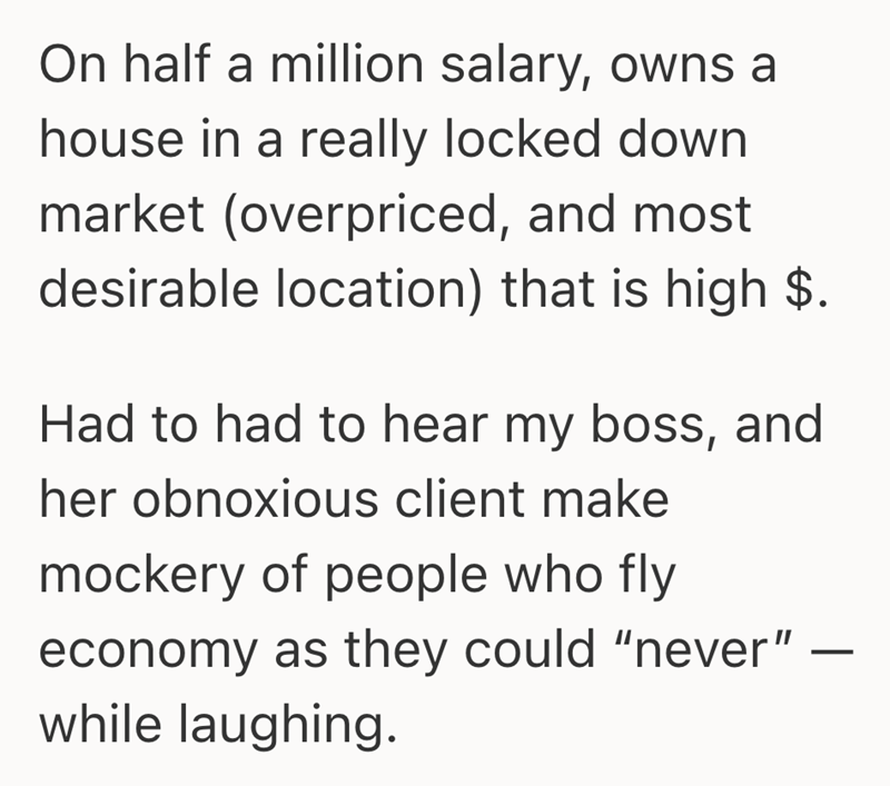 On half a million salary, owns a house in a really locked down market (overpriced, and most desirable location) that is high $. Had to had to hear my boss, and her obnoxious client make mockery of people who fly economy as they could "never" while laughing. -