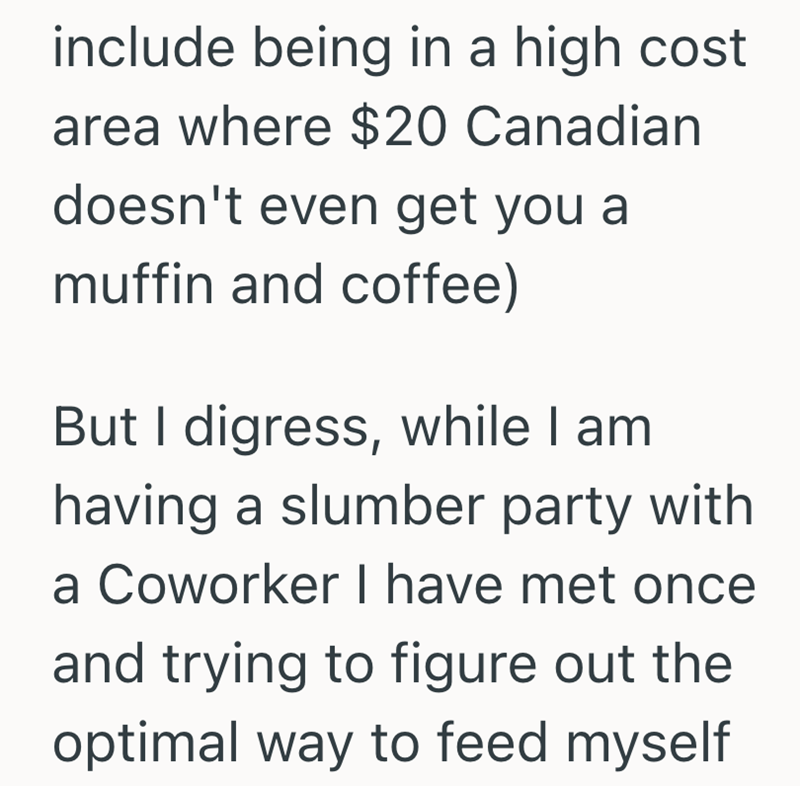 include being in a high cost area where $20 Canadian doesn't even get you a muffin and coffee) But I digress, while I am having a slumber party with a Coworker I have met once and trying to figure out the optimal way to feed myself