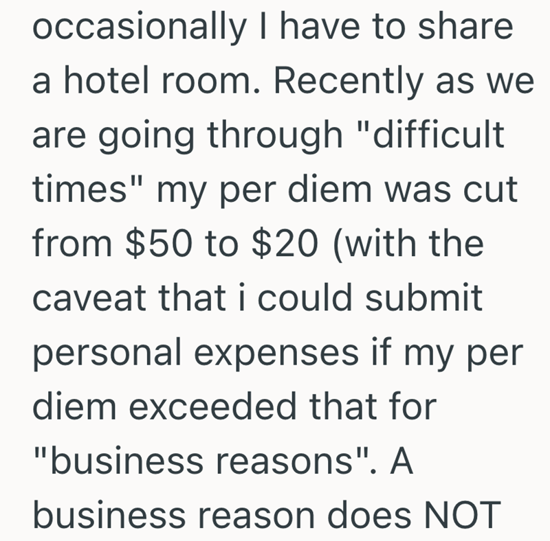 occasionally I have to share a hotel room. Recently as we are going through "difficult times" my per diem was cut from $50 to $20 (with the caveat that i could submit personal expenses if my per diem exceeded that for "business reasons". A business reason does NOT