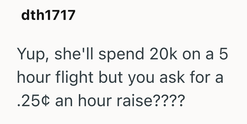 dth1717 Yup, she'll spend 20k on a 5 hour flight but you ask for a .25¢ an hour raise????
