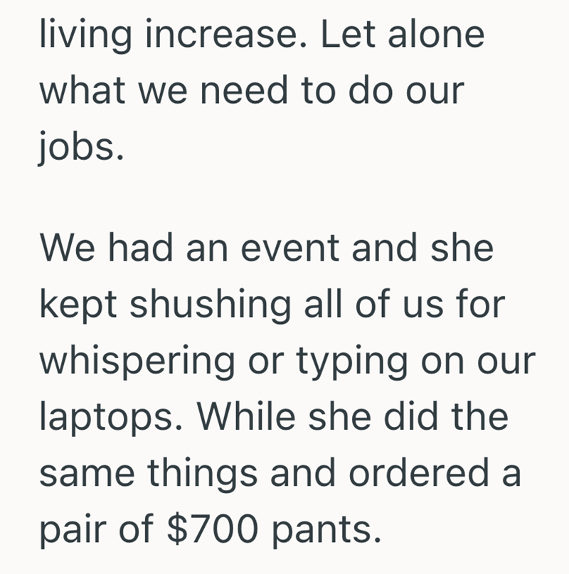 living increase. Let alone what we need to do our jobs. We had an event and she kept shushing all of us for whispering or typing on our laptops. While she did the same things and ordered a pair of $700 pants.