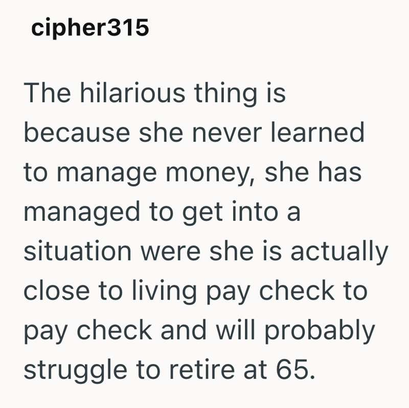 cipher315 The hilarious thing is because she never learned to manage money, she has managed to get into a situation were she is actually close to living pay check to pay check and will probably struggle to retire at 65.