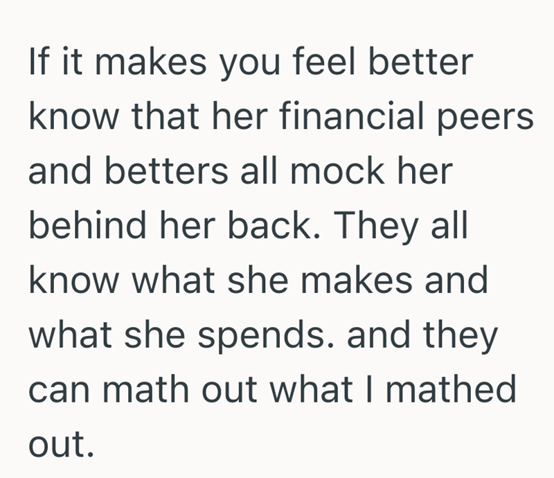 If it makes you feel better know that her financial peers and betters all mock her behind her back. They all know what she makes and what she spends. and they can math out what I mathed out.