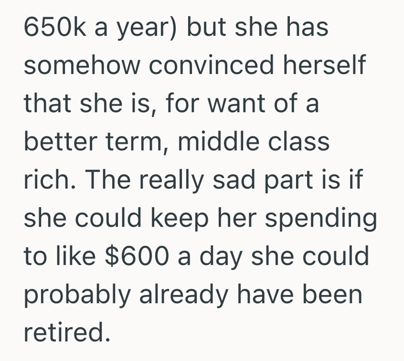 650k a year) but she has somehow convinced herself that she is, for want of a better term, middle class rich. The really sad part is if she could keep her spending to like $600 a day she could probably already have been retired.