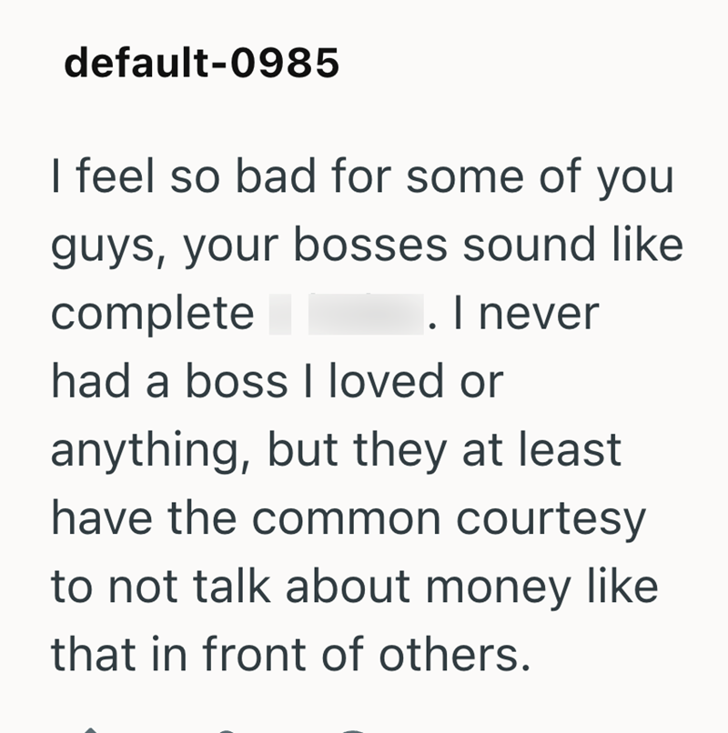 default-0985 I feel so bad for some of you guys, your bosses sound like complete I. I never had a boss I loved or anything, but they at least have the common courtesy to not talk about money like that in front of others.