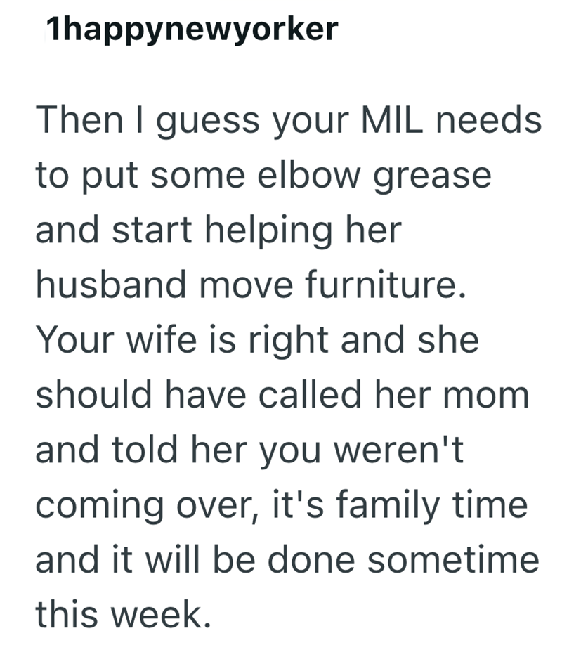1happynewyorker Then I guess your MIL needs to put some elbow grease and start helping her husband move furniture. Your wife is right and she should have called her mom and told her you weren't coming over, it's family time and it will be done sometime this week.
