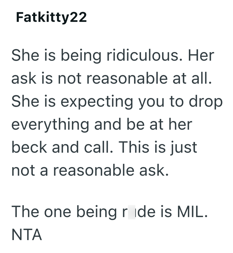 Fatkitty22 She is being ridiculous. Her ask is not reasonable at all. She is expecting you to drop everything and be at her beck and call. This is just not a reasonable ask. The one being ride is MIL. NTA