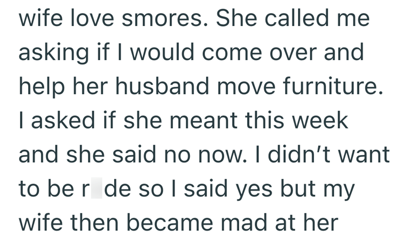 wife love smores. She called me asking if I would come over and help her husband move furniture. I asked if she meant this week and she said no now. I didn't want to be r de so I said yes but my wife then became mad at her