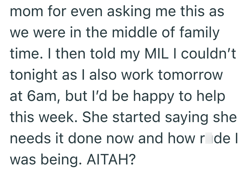 mom for even asking me this as we were in the middle of family time. I then told my MIL I couldn't tonight as I also work tomorrow at 6am, but I'd be happy to help this week. She started saying she needs it done now and how r de I was being. AITAH?