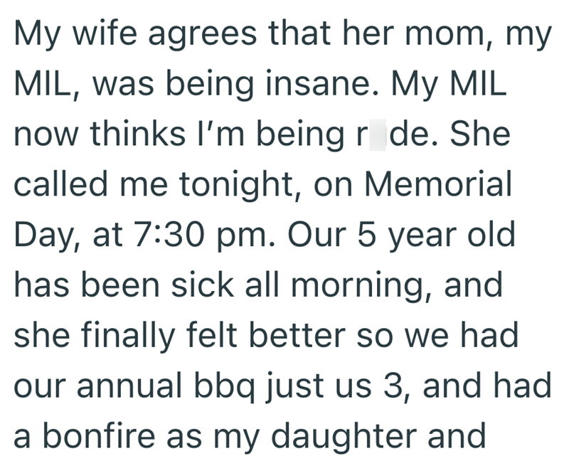 My wife agrees that her mom, my MIL, was being insane. My MIL now thinks I'm being r de. She called me tonight, on Memorial Day, at 7:30 pm. Our 5 year old has been sick all morning, and she finally felt better so we had our annual bbq just us 3, and had a bonfire as my daughter and
