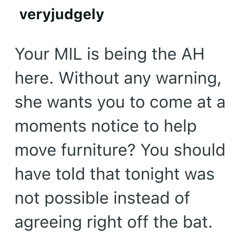 veryjudgely Your MIL is being the AH here. Without any warning, she wants you to come at a moments notice to help move furniture? You should have told that tonight was not possible instead of agreeing right off the bat.