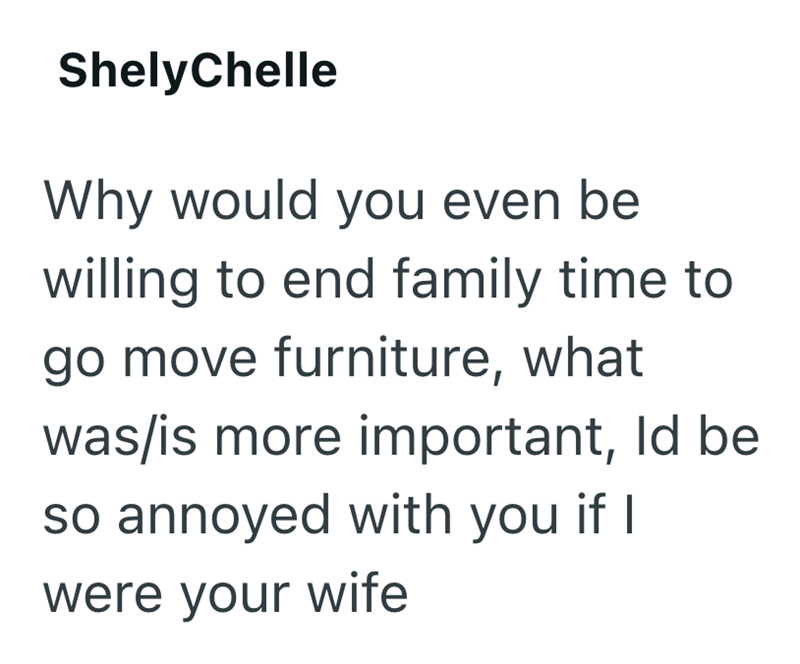 ShelyChelle Why would you even be willing to end family time to go move furniture, what was/is more important, Id be so annoyed with you if I were your wife