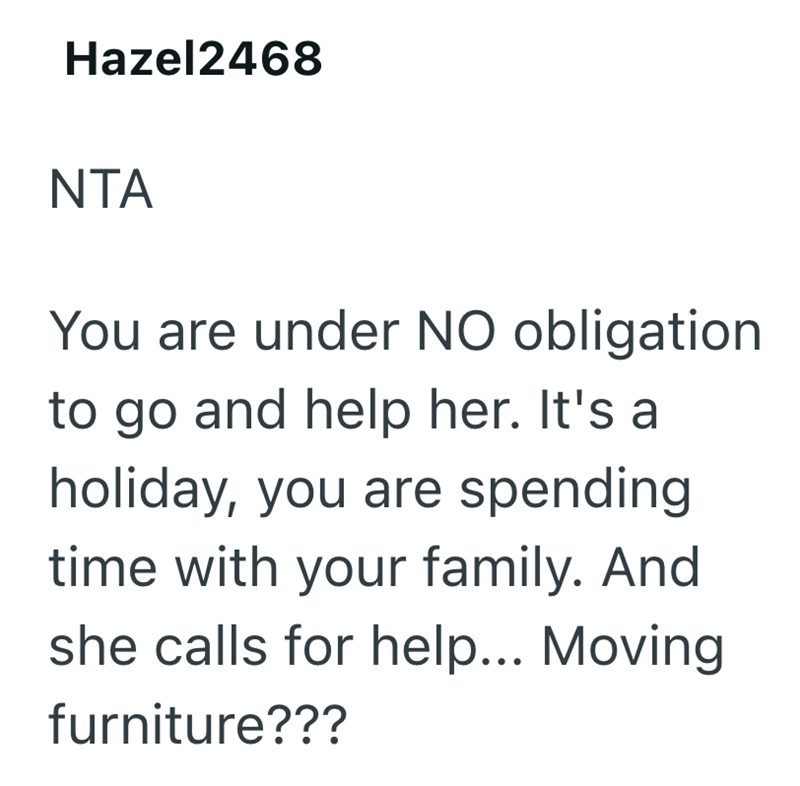 Hazel2468 NTA You are under NO obligation to go and help her. It's a holiday, you are spending time with your family. And she calls for help... Moving furniture???
