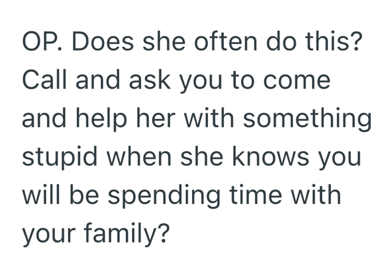 OP. Does she often do this? Call and ask you to come and help her with something stupid when she knows you will be spending time with. your family?