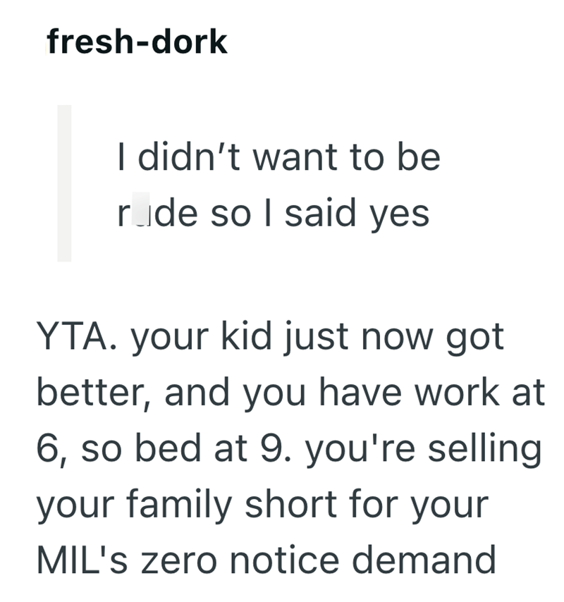 fresh-dork I didn't want to be rode so I said yes YTA. your kid just now got better, and you have work at 6, so bed at 9. you're selling. your family short for your MIL's zero notice demand