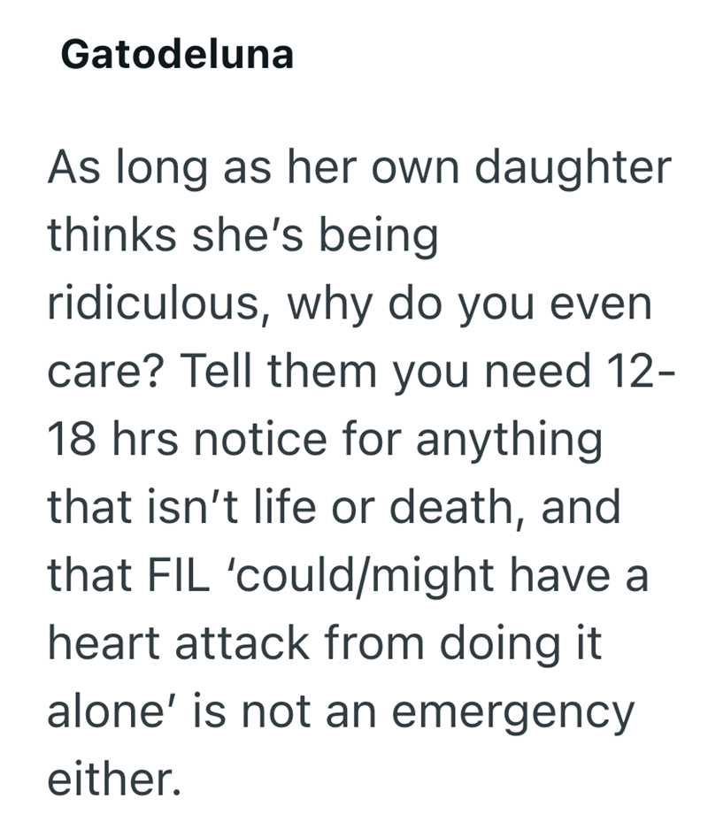 Gatodeluna As long as her own daughter thinks she's being ridiculous, why do you even care? Tell them you need 12- 18 hrs notice for anything that isn't life or death, and that FIL 'could/might have a heart attack from doing it alone' is not an emergency either.