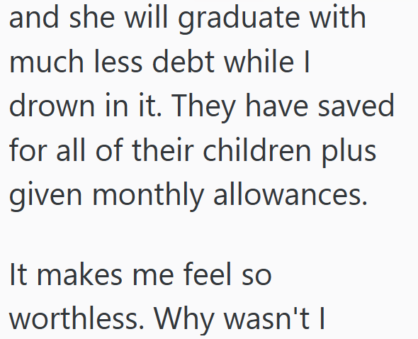 and she will graduate with much less debt while I drown in it. They have saved for all of their children plus given monthly allowances. It makes me feel so worthless. Why wasn't I