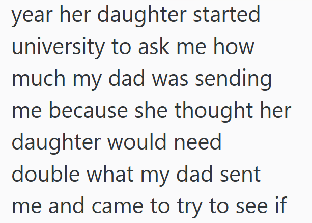 year her daughter started university to ask me how much my dad was sending me because she thought her daughter would need double what my dad sent me and came to try to see if