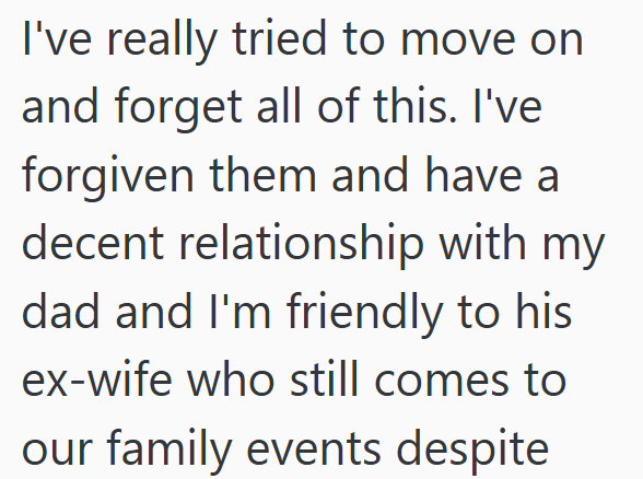 I've really tried to move on and forget all of this. I've forgiven them and have a decent relationship with my dad and I'm friendly to his ex-wife who still comes to our family events despite