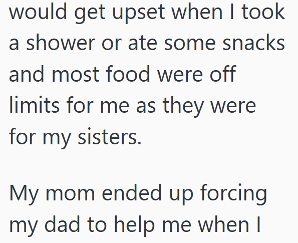 would get upset when I took a shower or ate some snacks and most food were off limits for me as they were for my sisters. My mom ended up forcing my dad to help me when I
