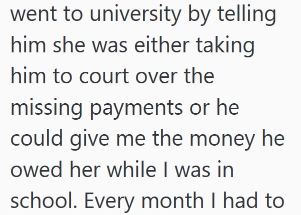 went to university by telling him she was either taking him to court over the missing payments or he could give me the money he owed her while I was in school. Every month I had to
